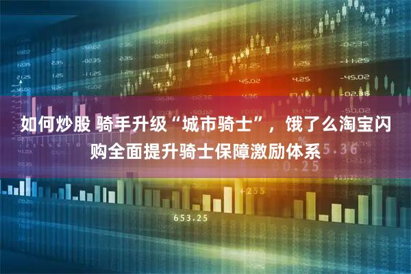 如何炒股 骑手升级“城市骑士”，饿了么淘宝闪购全面提升骑士保障激励体系