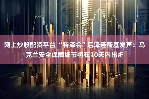 网上炒股配资平台 “特泽会”后泽连斯基发声：乌克兰安全保障细节将在10天内出炉