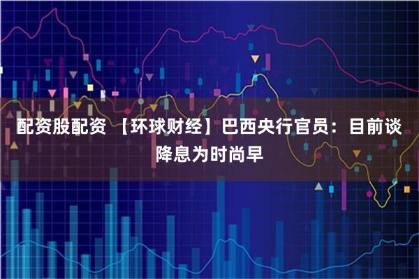 配资股配资 【环球财经】巴西央行官员：目前谈降息为时尚早