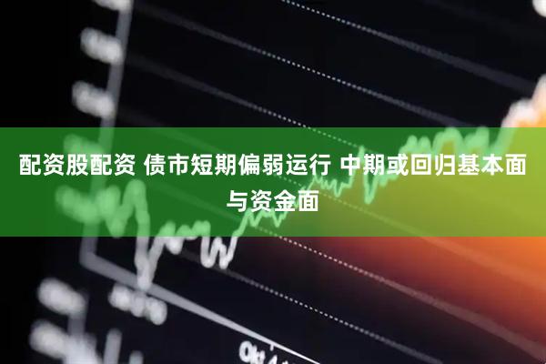配资股配资 债市短期偏弱运行 中期或回归基本面与资金面