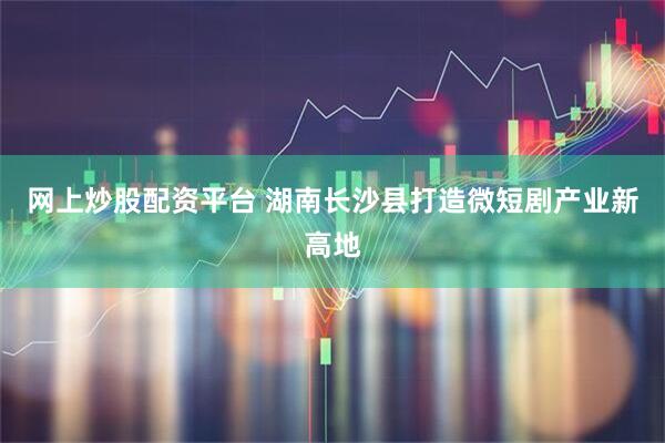 网上炒股配资平台 湖南长沙县打造微短剧产业新高地