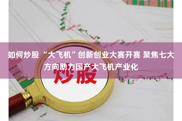 如何炒股 “大飞机”创新创业大赛开赛 聚焦七大方向助力国产大飞机产业化
