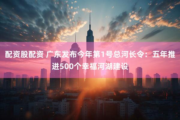 配资股配资 广东发布今年第1号总河长令：五年推进500个幸福河湖建设