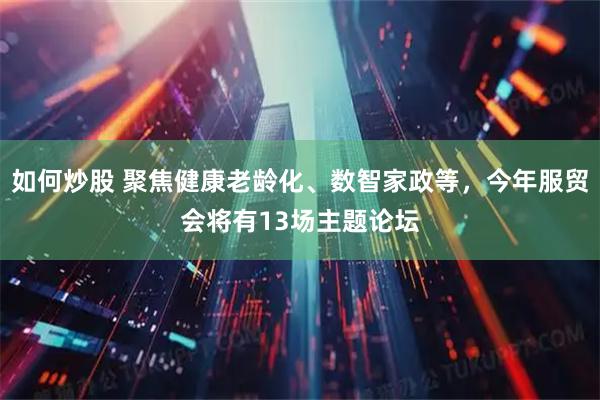 如何炒股 聚焦健康老龄化、数智家政等，今年服贸会将有13场主题论坛