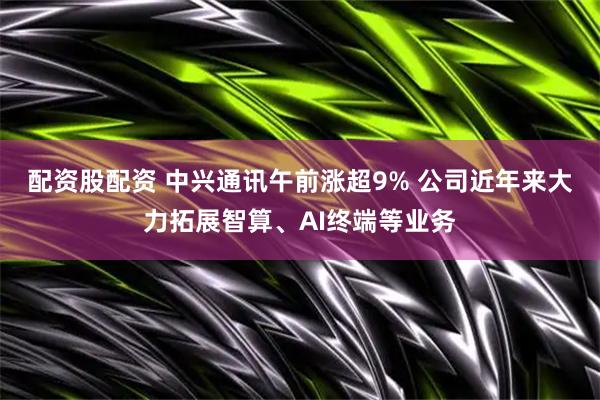 配资股配资 中兴通讯午前涨超9% 公司近年来大力拓展智算、AI终端等业务