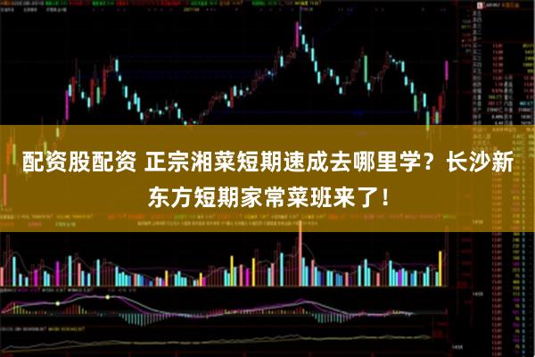 配资股配资 正宗湘菜短期速成去哪里学？长沙新东方短期家常菜班来了！