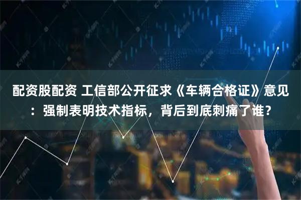 配资股配资 工信部公开征求《车辆合格证》意见：强制表明技术指标，背后到底刺痛了谁？