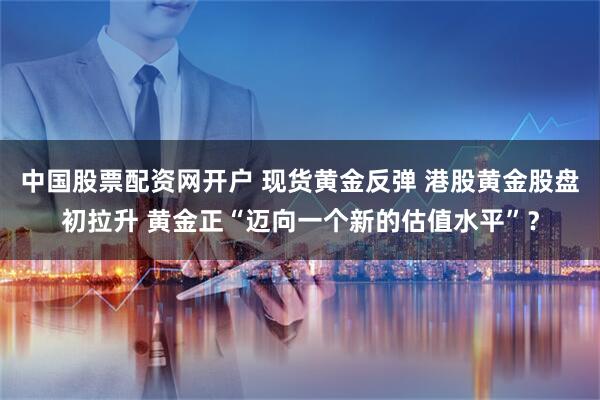 中国股票配资网开户 现货黄金反弹 港股黄金股盘初拉升 黄金正“迈向一个新的估值水平”？