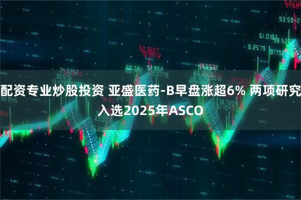 配资专业炒股投资 亚盛医药-B早盘涨超6% 两项研究入选2025年ASCO