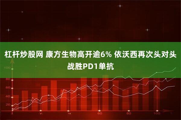 杠杆炒股网 康方生物高开逾6% 依沃西再次头对头战胜PD1单抗