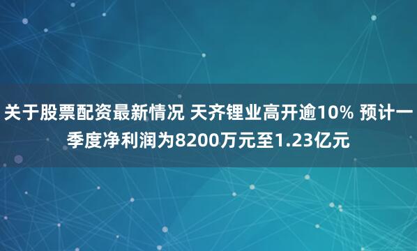 关于股票配资最新情况 天齐锂业高开逾10% 预计一季度净利润为8200万元至1.23亿元