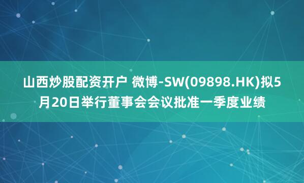 山西炒股配资开户 微博-SW(09898.HK)拟5月20日举行董事会会议批准一季度业绩