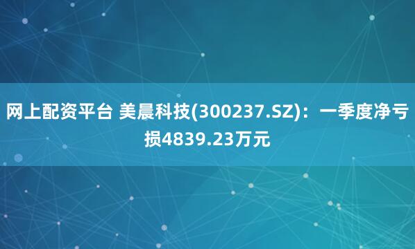 网上配资平台 美晨科技(300237.SZ)：一季度净亏损4839.23万元