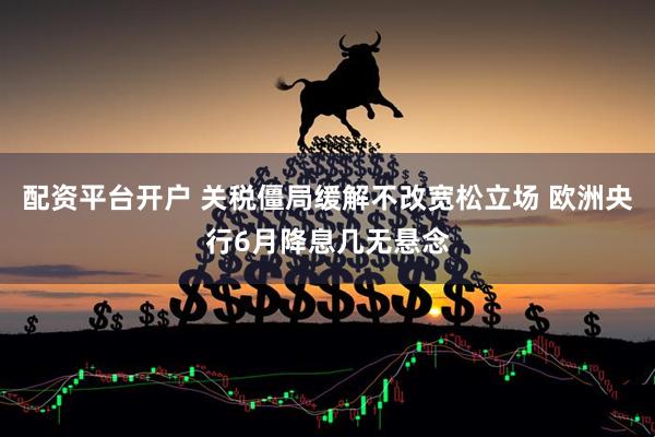 配资平台开户 关税僵局缓解不改宽松立场 欧洲央行6月降息几无悬念