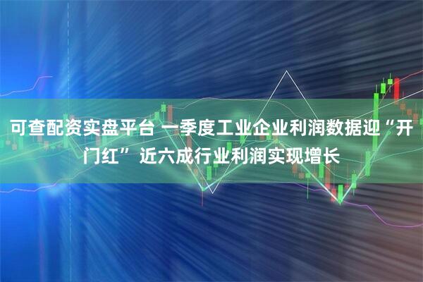 可查配资实盘平台 一季度工业企业利润数据迎“开门红” 近六成行业利润实现增长