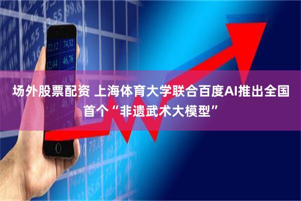 场外股票配资 上海体育大学联合百度AI推出全国首个“非遗武术大模型”