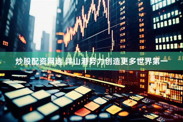 炒股配资网选 洋山港努力创造更多世界第一