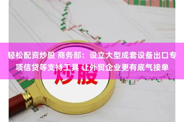轻松配资炒股 商务部：设立大型成套设备出口专项信贷等支持工具 让外贸企业更有底气接单