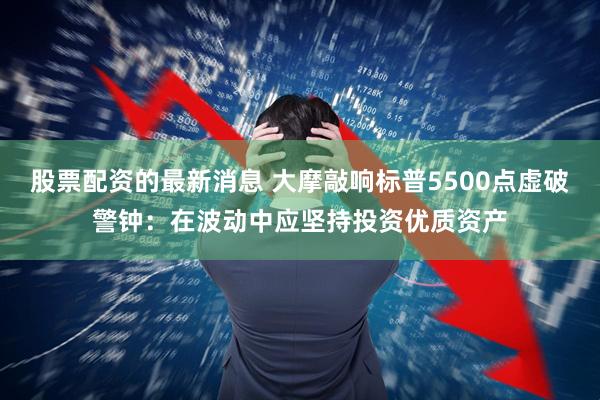 股票配资的最新消息 大摩敲响标普5500点虚破警钟：在波动中应坚持投资优质资产