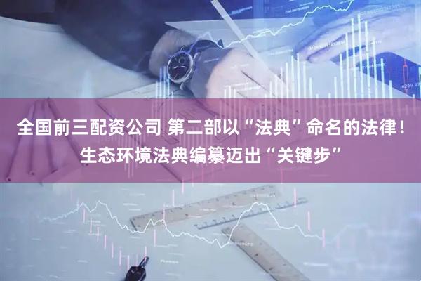 全国前三配资公司 第二部以“法典”命名的法律！生态环境法典编纂迈出“关键步”