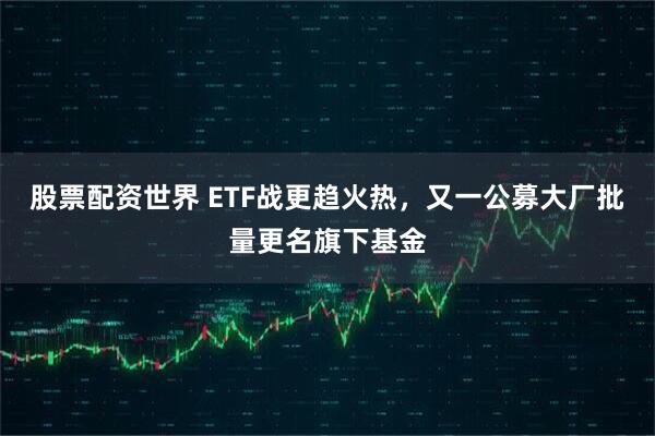 股票配资世界 ETF战更趋火热，又一公募大厂批量更名旗下基金
