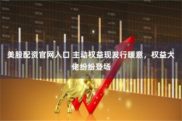 美股配资官网入口 主动权益现发行暖意，权益大佬纷纷登场