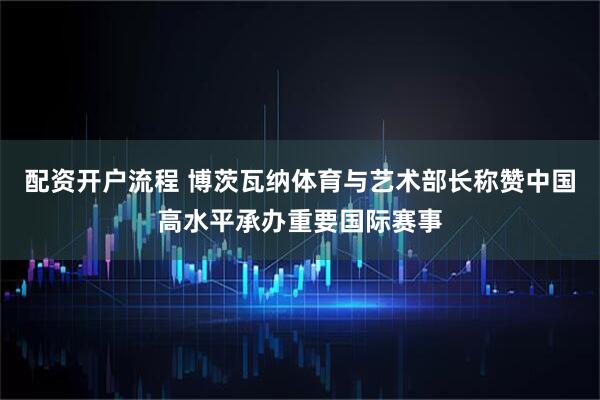 配资开户流程 博茨瓦纳体育与艺术部长称赞中国高水平承办重要国际赛事