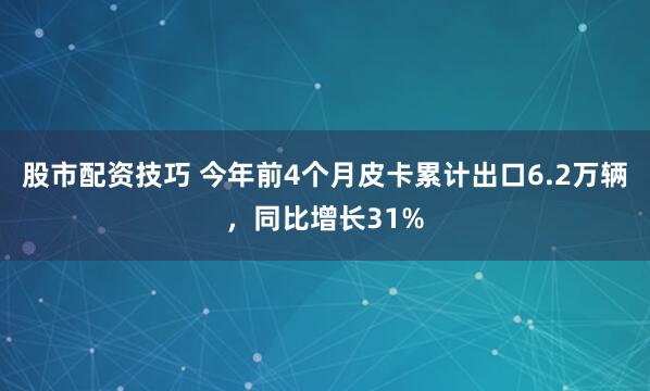 股市配资技巧 今年前4个月皮卡累计出口6.2万辆，同比增长31%