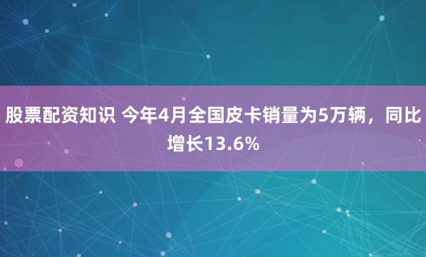 股票配资知识 今年4月全国皮卡销量为5万辆，同比增长13.6%