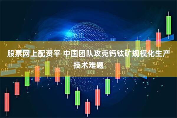 股票网上配资平 中国团队攻克钙钛矿规模化生产技术难题