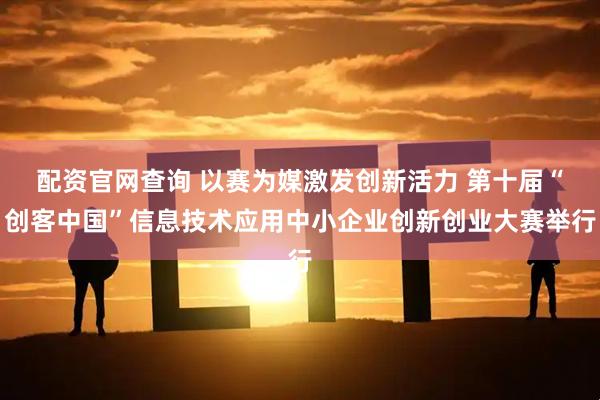 配资官网查询 以赛为媒激发创新活力 第十届“创客中国”信息技术应用中小企业创新创业大赛举行