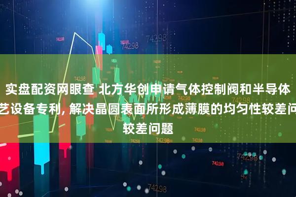 实盘配资网眼查 北方华创申请气体控制阀和半导体工艺设备专利, 解决晶圆表面所形成薄膜的均匀性较差问题