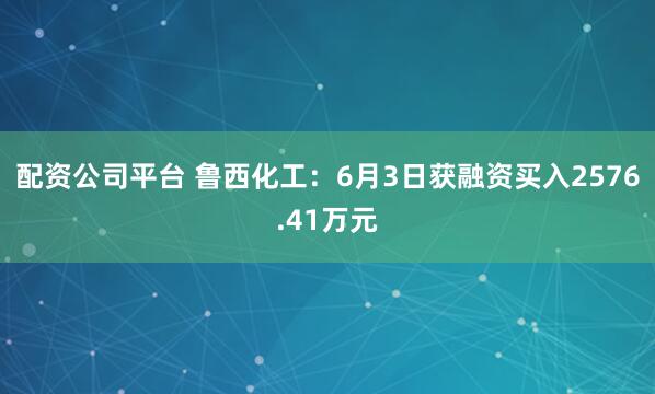 配资公司平台 鲁西化工：6月3日获融资买入2576.41万元