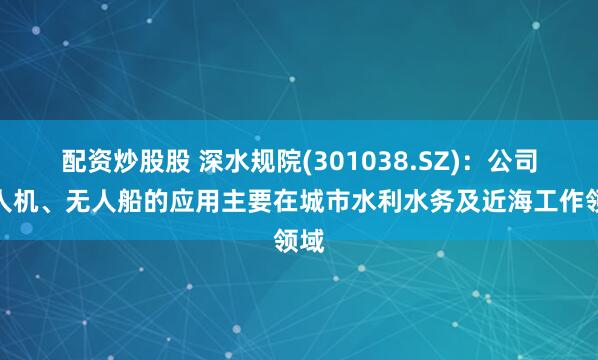 配资炒股股 深水规院(301038.SZ)：公司无人机、无人船的应用主要在城市水利水务及近海工作领域