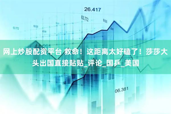 网上炒股配资平台 救命！这距离太好磕了！莎莎大头出国直接贴贴_评论_国乒_美国