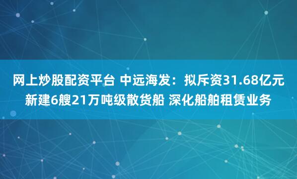 网上炒股配资平台 中远海发：拟斥资31.68亿元新建6艘21万吨级散货船 深化船舶租赁业务