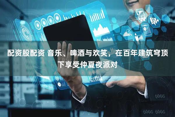 配资股配资 音乐、啤酒与欢笑，在百年建筑穹顶下享受仲夏夜派对