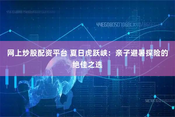 网上炒股配资平台 夏日虎跃峡：亲子避暑探险的绝佳之选