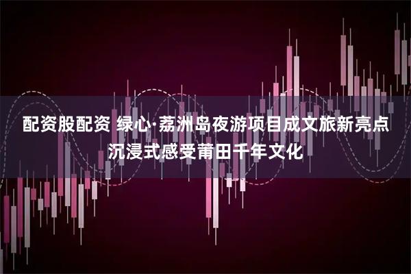 配资股配资 绿心·荔洲岛夜游项目成文旅新亮点沉浸式感受莆田千年文化