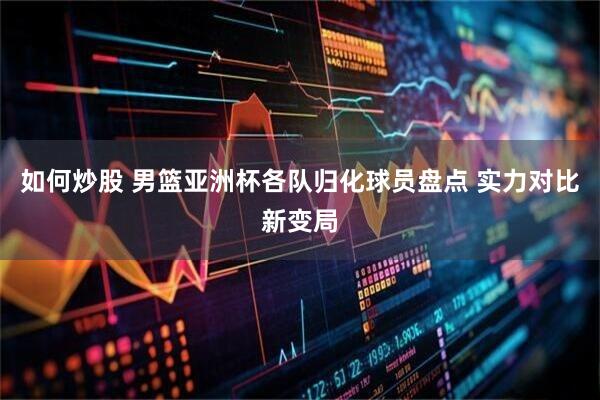 如何炒股 男篮亚洲杯各队归化球员盘点 实力对比新变局