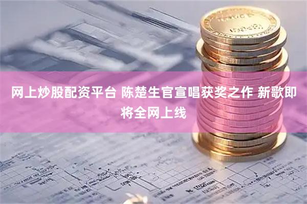 网上炒股配资平台 陈楚生官宣唱获奖之作 新歌即将全网上线