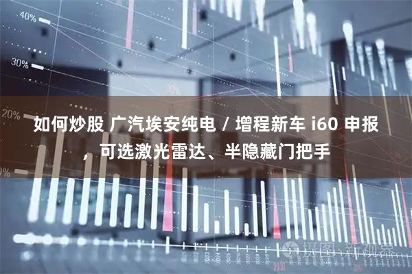 如何炒股 广汽埃安纯电 / 增程新车 i60 申报，可选激光雷达、半隐藏门把手