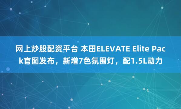 网上炒股配资平台 本田ELEVATE Elite Pack官图发布，新增7色氛围灯，配1.5L动力
