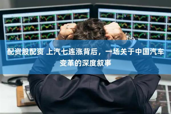 配资股配资 上汽七连涨背后，一场关于中国汽车变革的深度叙事