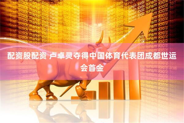 配资股配资 卢卓灵夺得中国体育代表团成都世运会首金