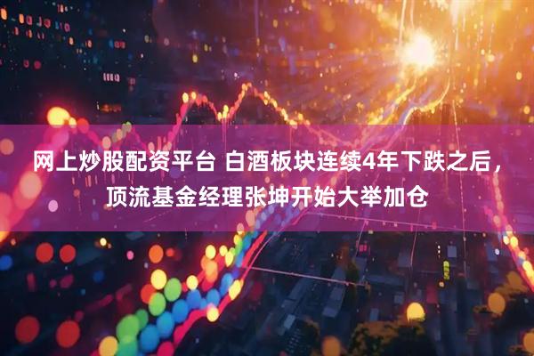 网上炒股配资平台 白酒板块连续4年下跌之后，顶流基金经理张坤开始大举加仓