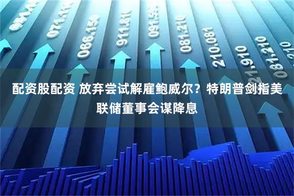 配资股配资 放弃尝试解雇鲍威尔？特朗普剑指美联储董事会谋降息