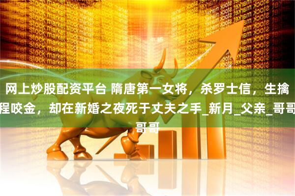 网上炒股配资平台 隋唐第一女将，杀罗士信，生擒程咬金，却在新婚之夜死于丈夫之手_新月_父亲_哥哥