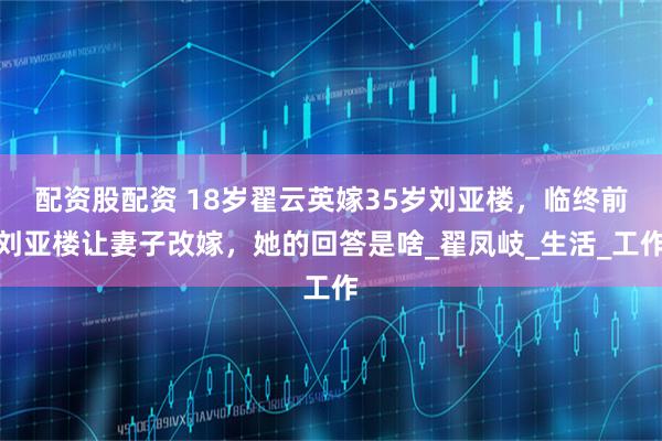 配资股配资 18岁翟云英嫁35岁刘亚楼，临终前刘亚楼让妻子改嫁，她的回答是啥_翟凤岐_生活_工作