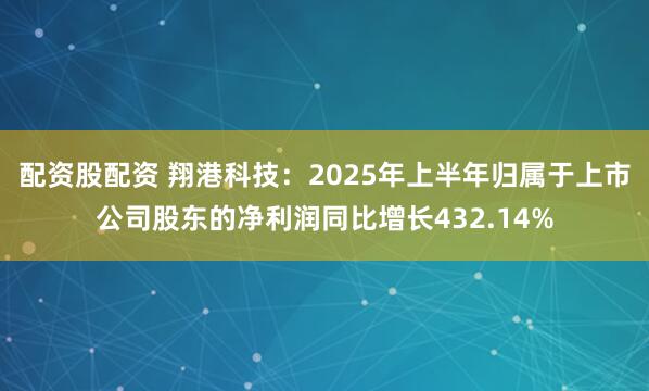 配资股配资 翔港科技：2025年上半年归属于上市公司股东的净利润同比增长432.14%